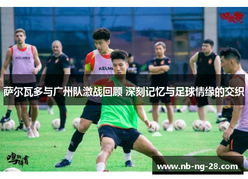 萨尔瓦多与广州队激战回顾 深刻记忆与足球情缘的交织