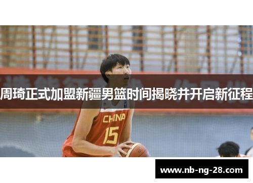 周琦正式加盟新疆男篮时间揭晓并开启新征程