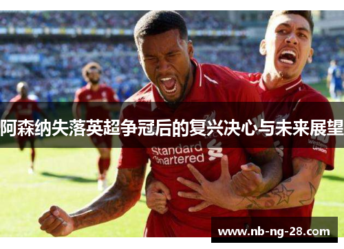 阿森纳失落英超争冠后的复兴决心与未来展望
