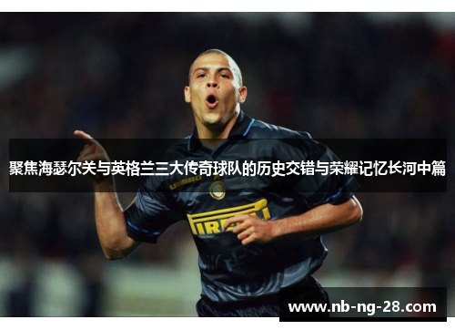 聚焦海瑟尔关与英格兰三大传奇球队的历史交错与荣耀记忆长河中篇