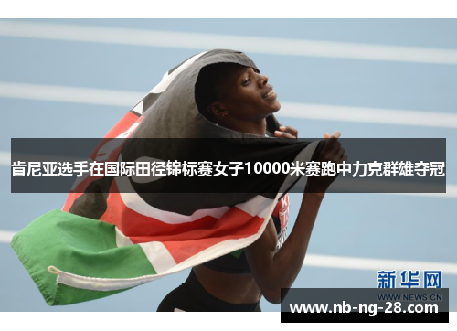 肯尼亚选手在国际田径锦标赛女子10000米赛跑中力克群雄夺冠 肯尼亚选手在国际田径锦标赛女子10000米赛跑中力克群雄夺冠