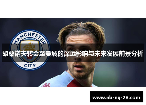 胡桑诺夫转会至曼城的深远影响与未来发展前景分析