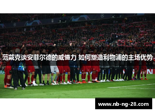 范戴克谈安菲尔德的威慑力 如何塑造利物浦的主场优势 范戴克谈安菲尔德的威慑力 如何塑造利物浦的主场优势