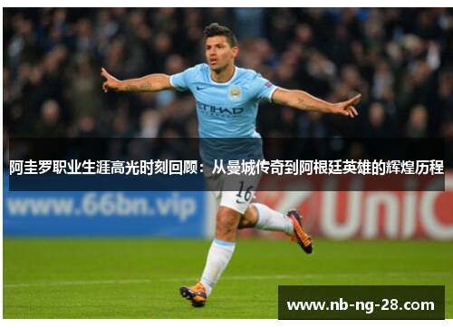 阿圭罗职业生涯高光时刻回顾：从曼城传奇到阿根廷英雄的辉煌历程