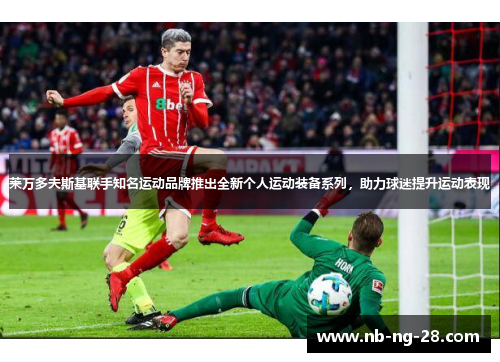 莱万多夫斯基联手知名运动品牌推出全新个人运动装备系列,助力球迷提升运动表现 莱万多夫斯基联手知名运动品牌推出全新个人运动装备系列,助力球迷提升运动表现