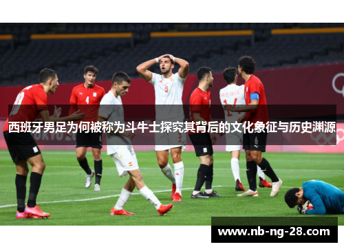 西班牙男足为何被称为斗牛士探究其背后的文化象征与历史渊源