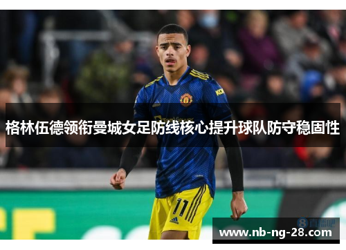 格林伍德领衔曼城女足防线核心提升球队防守稳固性