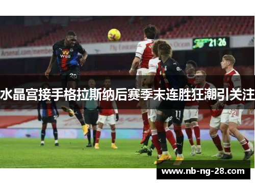 水晶宫接手格拉斯纳后赛季末连胜狂潮引关注