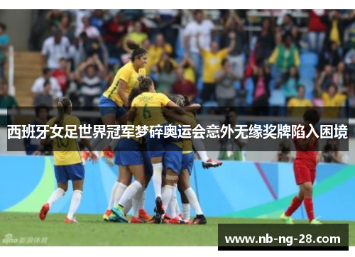 西班牙女足世界冠军梦碎奥运会意外无缘奖牌陷入困境