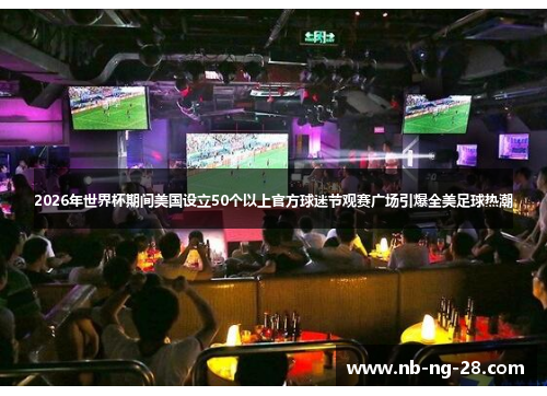 2026年世界杯期间美国设立50个以上官方球迷节观赛广场引爆全美足球热潮 2026年世界杯期间美国设立50个以上官方球迷节观赛广场引爆全美足球热潮
