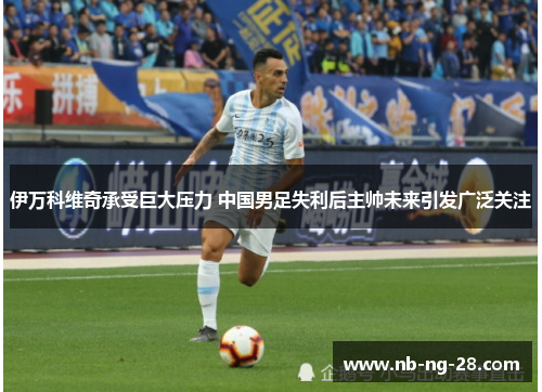 伊万科维奇承受巨大压力 中国男足失利后主帅未来引发广泛关注 伊万科维奇承受巨大压力 中国男足失利后主帅未来引发广泛关注